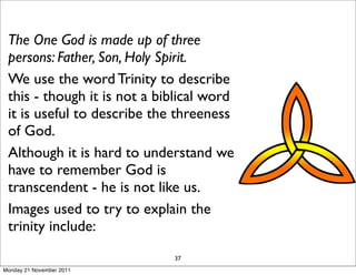 The One God is made up of three
 persons: Father, Son, Holy Spirit.
 We use the word Trinity to describe
 this - though it is not a biblical word
 it is useful to describe the threeness
 of God.
 Although it is hard to understand we
 have to remember God is
 transcendent - he is not like us.
 Images used to try to explain the
 trinity include:
                             37
Monday 21 November 2011
 
