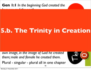 Gen 1:1 In the beginning God created the
 heavens and the earth.
 God = Elohim - a plural word
 Gen 1:26 Then God said, “Let us make
 mankind in our image, in our likeness, so
5.b. The Trinity in Creation
 that they may rule over the ﬁsh in the sea
 and the birds in the sky, over the livestock
 and all the wild animals,and over all the
 creatures that move along the ground.”
 Gen 1:27 So God created mankind in his
 own image, in the image of God he created
 them; male and female he created them.
 Plural - singular - plural all in one chapter
                               40
Monday 21 November 2011
 