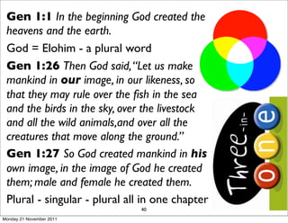 Gen 1:1 In the beginning God created the
 heavens and the earth.
 God = Elohim - a plural word
 Gen 1:26 Then God said, “Let us make
 mankind in our image, in our likeness, so
 that they may rule over the ﬁsh in the sea
 and the birds in the sky, over the livestock
 and all the wild animals,and over all the
 creatures that move along the ground.”
 Gen 1:27 So God created mankind in his
 own image, in the image of God he created
 them; male and female he created them.
 Plural - singular - plural all in one chapter
                               40
Monday 21 November 2011
 