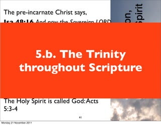 The pre-incarnate Christ says,
 Isa 48:16 And now the Sovereign LORD
 has sent me, endowed with his Spirit.
 Matt 27:46 About three in the
 afternoon Jesus cried out in a loud
                5.b. The Trinity
 voice,“Eli, Eli, lema sabachthani?” (which
 means “My God, my God, why have you
             throughout Scripture
 forsaken me?”)
 The Father is God: Gal 1:1, 3 Eph 1:2-3
 The Son is God: John 20:28
 The Holy Spirit is called God: Acts
 5:3-4
                              41
Monday 21 November 2011
 