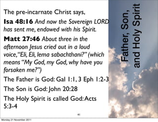 The pre-incarnate Christ says,
 Isa 48:16 And now the Sovereign LORD
 has sent me, endowed with his Spirit.
 Matt 27:46 About three in the
 afternoon Jesus cried out in a loud
 voice,“Eli, Eli, lema sabachthani?” (which
 means “My God, my God, why have you
 forsaken me?”)
 The Father is God: Gal 1:1, 3 Eph 1:2-3
 The Son is God: John 20:28
 The Holy Spirit is called God: Acts
 5:3-4
                              41
Monday 21 November 2011
 