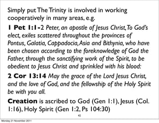 Simply put The Trinity is involved in working
    cooperatively in many areas, e.g.
    1 Pet 1:1-2 Peter, an apostle of Jesus Christ,To God’s
    elect, exiles scattered throughout the provinces of
    Pontus, Galatia, Cappadocia, Asia and Bithynia, who have
    been chosen according to the foreknowledge of God the
    Father, through the sanctifying work of the Spirit, to be
    obedient to Jesus Christ and sprinkled with his blood:
    2 Cor 13:14 May the grace of the Lord Jesus Christ,
    and the love of God, and the fellowship of the Holy Spirit
    be with you all.
    Creation is ascribed to God (Gen 1:1), Jesus (Col.
    1:16), Holy Spirit (Gen 1:2, Ps 104:30)
                                42
Monday 21 November 2011
 