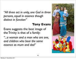 “All three act in unity, one God in three
    persons, equal in essence though
    distinct in function”
                              Tony Evans
    Evans suggests the best image of
    the Trinity is that of a family:
    “...a woman and a man who are one,
    and children who bear the same
    essence as mum and dad”


                                 43
Monday 21 November 2011
 