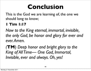 Conclusion
      This is the God we are learning of, the one we
      should long to know;
      1 Tim 1:17
      Now to the King eternal, immortal, invisible,
      the only God, be honor and glory for ever and
      ever. Amen.
      (TM) Deep honor and bright glory to the
      King of All Time— One God, Immortal,
      Invisible, ever and always. Oh, yes!
                              44
Monday 21 November 2011
 