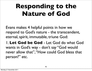 Responding to the
                    Nature of God
      Evans makes 4 helpful points in how we
      respond to God’s nature - the transcendent,
      eternal, spirit, immutable, triune God:
      1. Let God be God - Let God do what God
      wants in God’s way - don’t say “God would
      never allow that”, “How could God bless that
      person?” etc.

                            45
Monday 21 November 2011
 
