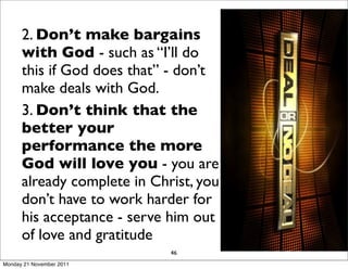2. Don’t make bargains
      with God - such as “I’ll do
      this if God does that” - don’t
      make deals with God.
      3. Don’t think that the
      better your
      performance the more
      God will love you - you are
      already complete in Christ, you
      don’t have to work harder for
      his acceptance - serve him out
      of love and gratitude
                             46
Monday 21 November 2011
 