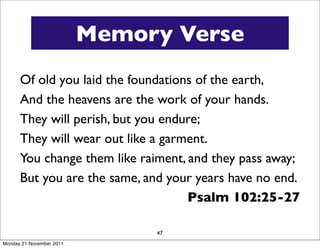 Memory Verse
      Of old you laid the foundations of the earth,
      And the heavens are the work of your hands.
      They will perish, but you endure;
      They will wear out like a garment.
      You change them like raiment, and they pass away;
      But you are the same, and your years have no end.
                                    Psalm 102:25-27

                               47
Monday 21 November 2011
 