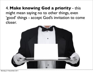 4. Make knowing God a priority - this
      might mean saying no to other things, even
      ‘good’ things - accept God’s invitation to come
      closer.




                             48
Monday 21 November 2011
 