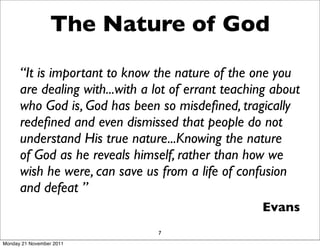 The Nature of God

      “It is important to know the nature of the one you
      are dealing with...with a lot of errant teaching about
      who God is, God has been so misdeﬁned, tragically
      redeﬁned and even dismissed that people do not
      understand His true nature...Knowing the nature
      of God as he reveals himself, rather than how we
      wish he were, can save us from a life of confusion
      and defeat ”
                                                    Evans
                                7
Monday 21 November 2011
 