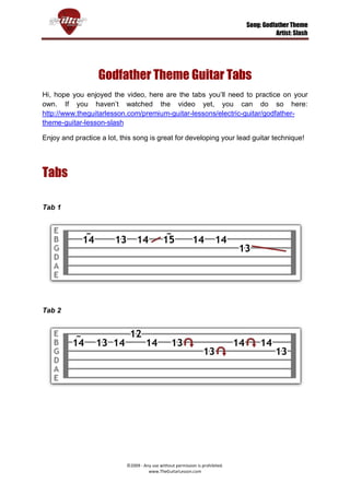 Song: Godfather Theme
                                                                                          Artist: Slash




                  Godfather Theme Guitar Tabs
Hi, hope you enjoyed the video, here are the tabs you’ll need to practice on your
own. If you haven’t watched the video yet, you can do so here:
http://www.theguitarlesson.com/premium-guitar-lessons/electric-guitar/godfather-
theme-guitar-lesson-slash

Enjoy and practice a lot, this song is great for developing your lead guitar technique!




Tabs

Tab 1




Tab 2




                            ©2009 - Any use without permission is prohibited.
                                      www.TheGuitarLesson.com
 