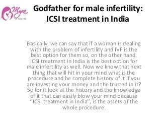 Godfather for male infertility:
ICSI treatment in India
Basically, we can say that if a woman is dealing
with the problem of infertility and IVF is the
best option for them so, on the other hand,
ICSI treatment in India is the best option for
male infertility as well. Now we know that next
thing that will hit in your mind what is the
procedure and he complete history of it if you
are investing your money and the trusted in it?
So for it look at the history and the knowledge
of it that can easily blow your mind because
‘’ICSI treatment in India’’, is the assets of the
whole procedure.
 