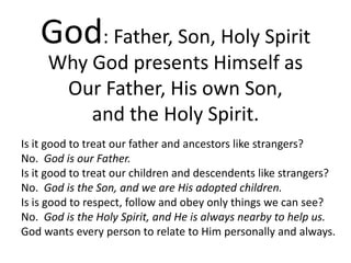 God: Father, Son, Holy Spirit
Why God presents Himself as
Our Father, His own Son,
and the Holy Spirit.
Is it good to treat our father and ancestors like strangers?
No. God is our Father.
Is it good to treat our children and descendents like strangers?
No. God is the Son, and we are His adopted children.
Is is good to respect, follow and obey only things we can see?
No. God is the Holy Spirit, and He is always nearby to help us.
God wants every person to relate to Him personally and always.
 