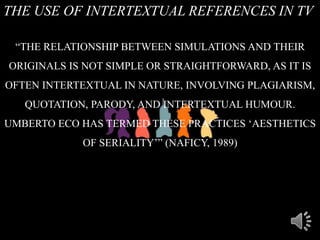 THE USE OF INTERTEXTUAL REFERENCES IN TV
“THE RELATIONSHIP BETWEEN SIMULATIONS AND THEIR
ORIGINALS IS NOT SIMPLE OR STRAIGHTFORWARD, AS IT IS
OFTEN INTERTEXTUAL IN NATURE, INVOLVING PLAGIARISM,
QUOTATION, PARODY, AND INTERTEXTUAL HUMOUR.
UMBERTO ECO HAS TERMED THESE PRACTICES „AESTHETICS
OF SERIALITY‟” (NAFICY, 1989)
 