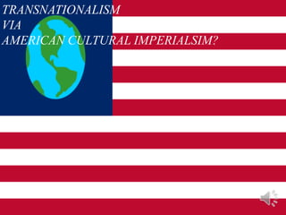 TRANSNATIONALISM
VIA
AMERICAN CULTURAL IMPERIALSIM?
 