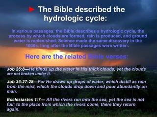 ►   The Bible described the hydrologic cycle:   In various passages, the Bible describes a hydrologic cycle, the process by which clouds are formed, rain is produced, and ground water is replenished. Science made the same discovery in the 1600s, long after the Bible passages were written.  Here are the related Bible verses:  Job 26:8— He binds up the water in His thick clouds, yet the clouds  are not broken under it. Job 36:27-28— For He draws up drops of water, which distill as rain from the mist, which the clouds drop down and pour abundantly on man.  Ecclesiastes 1:7—  All the rivers run into the sea, yet the sea is not full; to the place from which the rivers come, there they return again.   