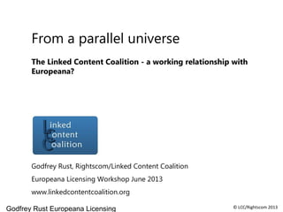 Godfrey Rust Europeana Licensing © LCC/Rightscom 2013
From a parallel universe
The Linked Content Coalition - a working relationship with
Europeana?
Godfrey Rust, Rightscom/Linked Content Coalition
Europeana Licensing Workshop June 2013
www.linkedcontentcoalition.org
 