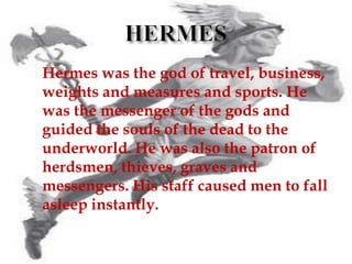  Hermes was the god of travel, business,
weights and measures and sports. He
was the messenger of the gods and
guided the souls of the dead to the
underworld. He was also the patron of
herdsmen, thieves, graves and
messengers. His staff caused men to fall
asleep instantly.
 