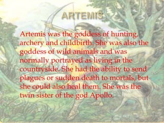  Artemis was the goddess of hunting,
archery and childbirth. She was also the
goddess of wild animals and was
normally portrayed as living in the
countryside. She had the ability to send
plagues or sudden death to mortals, but
she could also heal them. She was the
twin sister of the god Apollo.
 