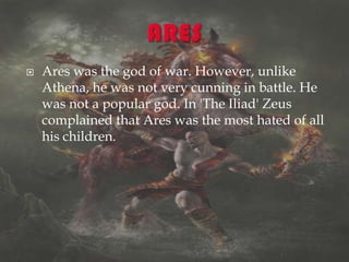  Ares was the god of war. However, unlike
Athena, he was not very cunning in battle. He
was not a popular god. In 'The Iliad' Zeus
complained that Ares was the most hated of all
his children.
 
