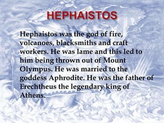  Hephaistos was the god of fire,
volcanoes, blacksmiths and craft
workers. He was lame and this led to
him being thrown out of Mount
Olympus. He was married to the
goddess Aphrodite. He was the father of
Erechtheus the legendary king of
Athens.
 