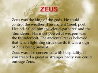  Zeus was the king of the gods. He could
control the weather. The ancient Greek poet,
Hesiod, called him the 'cloud-gatherer' and the
'thunderer'. His most powerful weapon was
the thunderbolt. The ancient Greeks believed
that when lightning struck earth, it was a sign
of Zeus being present.
 Zeus was also concerned with hospitality. If
you treated a guest or stranger badly you could
outrage Zeus.
 