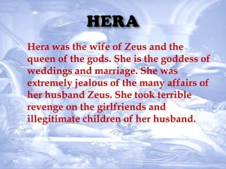  Hera was the wife of Zeus and the
queen of the gods. She is the goddess of
weddings and marriage. She was
extremely jealous of the many affairs of
her husband Zeus. She took terrible
revenge on the girlfriends and
illegitimate children of her husband.
 