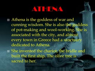  Athena is the goddess of war and
cunning wisdom. She is also the goddess
of pot-making and wool-working. She is
associated with the city, and almost
every town in Greece had a sanctuary
dedicated to Athena.
 She invented the chariot, the bridle and
built the first ship. The olive tree is
sacred to her.
 