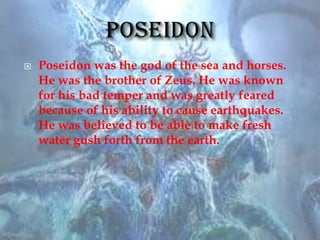 Poseidon was the god of the sea and horses.
He was the brother of Zeus. He was known
for his bad temper and was greatly feared
because of his ability to cause earthquakes.
He was believed to be able to make fresh
water gush forth from the earth.
 