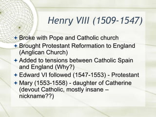 Henry VIII (1509-1547)Broke with Pope and Catholic churchBrought Protestant Reformation to England (Anglican Church)Added to tensions between Catholic Spain and England (Why?)Edward VI followed (1547-1553) - ProtestantMary (1553-1558) - daughter of Catherine (devout Catholic, mostly insane – nickname??)