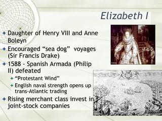 Elizabeth IDaughter of Henry VIII and Anne BoleynEncouraged “sea dog”  voyages (Sir Francis Drake)1588 - Spanish Armada (Philip II) defeated“Protestant Wind”English naval strength opens up trans-Atlantic tradingRising merchant class invest in joint-stock companies