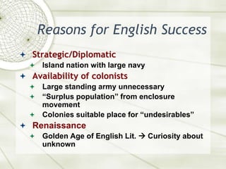 Reasons for English SuccessStrategic/DiplomaticIsland nation with large navyAvailability of colonistsLarge standing army unnecessary“Surplus population” from enclosure movementColonies suitable place for “undesirables”RenaissanceGolden Age of English Lit.  Curiosity about unknown