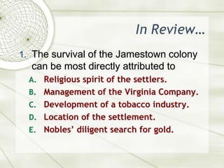 In Review…The survival of the Jamestown colony can be most directly attributed toReligious spirit of the settlers.Management of the Virginia Company.Development of a tobacco industry.Location of the settlement.Nobles’ diligent search for gold.