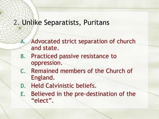 2. Unlike Separatists, PuritansAdvocated strict separation of church and state.Practiced passive resistance to oppression.Remained members of the Church of England.Held Calvinistic beliefs.Believed in the pre-destination of the “elect”.
