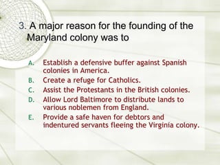 3. A major reason for the founding of the Maryland colony was toEstablish a defensive buffer against Spanish colonies in America.Create a refuge for Catholics.Assist the Protestants in the British colonies.Allow Lord Baltimore to distribute lands to various noblemen from England.Provide a safe haven for debtors and indentured servants fleeing the Virginia colony.