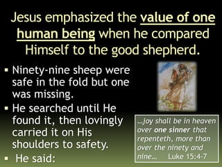 Jesus emphasized the value of one
human being when he compared
Himself to the good shepherd.
 Ninety-nine sheep were
safe in the fold but one
was missing.
 He searched until He
found it, then lovingly
carried it on His
shoulders to safety.
 He said:
…joy shall be in heaven
over one sinner that
repenteth, more than
over the ninety and
nine… Luke 15:4-7
 