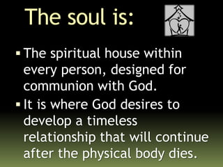 The soul is:
 The spiritual house within
every person, designed for
communion with God.
 It is where God desires to
develop a timeless
relationship that will continue
after the physical body dies.
 