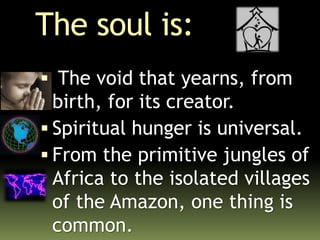 The soul is:
 The void that yearns, from
birth, for its creator.
 Spiritual hunger is universal.
 From the primitive jungles of
Africa to the isolated villages
of the Amazon, one thing is
common.
 