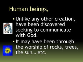 Human beings,
 Unlike any other creation,
have been discovered
seeking to communicate
with God.
 It may have been through
the worship of rocks, trees,
the sun… etc.
 