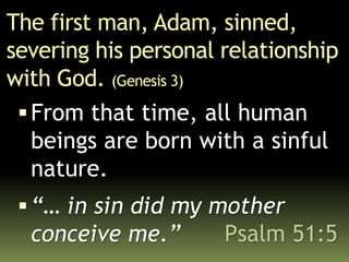 The first man, Adam, sinned,
severing his personal relationship
with God. (Genesis 3)
From that time, all human
beings are born with a sinful
nature.
“… in sin did my mother
conceive me.” Psalm 51:5
 