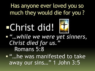 Has anyone ever loved you so
much they would die for you ?
Christ did!
 “…while we were yet sinners,
Christ died for us.”
Romans 5:8
 “…he was manifested to take
away our sins…” 1 John 3:5
 