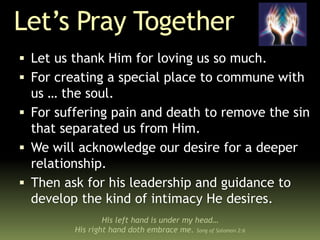 Let’s Pray Together
 Let us thank Him for loving us so much.
 For creating a special place to commune with
us … the soul.
 For suffering pain and death to remove the sin
that separated us from Him.
 We will acknowledge our desire for a deeper
relationship.
 Then ask for his leadership and guidance to
develop the kind of intimacy He desires.
His left hand is under my head…
His right hand doth embrace me. Song of Solomon 2:6
 