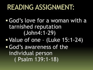 READING ASSIGNMENT:
 God’s love for a woman with a
tarnished reputation
(John4:1-29)
 Value of one – (Luke 15:1-24)
 God’s awareness of the
individual person
( Psalm 139:1-18)
 