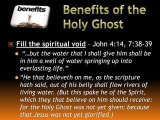  Fill the spiritual void – John 4:14, 7:38-39
 “…but the water that I shall give him shall be
in him a well of water springing up into
everlasting life.”
 “He that believeth on me, as the scripture
hath said, out of his belly shall flow rivers of
living water. (But this spake he of the Spirit,
which they that believe on him should receive:
for the Holy Ghost was not yet given; because
that Jesus was not yet glorified.)
 