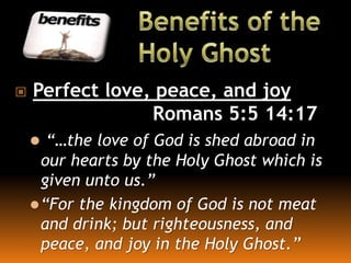  Perfect love, peace, and joy
Romans 5:5 14:17
 “…the love of God is shed abroad in
our hearts by the Holy Ghost which is
given unto us.”
“For the kingdom of God is not meat
and drink; but righteousness, and
peace, and joy in the Holy Ghost.”
 