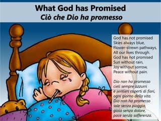 God has not promised
Skies always blue,
Flower-strewn pathways,
All our lives through.
God has not promised
Sun without rain,
Joy without sorrow,
Peace without pain.
Dio non ha promesso
cieli sempre azzurri
e sentieri coperti di fiori,
ogni giorno della vita.
Dio non ha promesso
sole senza pioggia,
gioia senza dolore,
pace senza sofferenza.
 