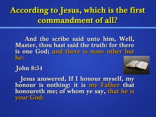 According ttoo JJeessuuss,, wwhhiicchh iiss tthhee ffiirrsstt 
ccoommmmaannddmmeenntt ooff aallll?? 
AAnndd tthhee ssccrriibbee ssaaiidd uunnttoo hhiimm,, WWeellll,, 
MMaasstteerr,, tthhoouu hhaasstt ssaaiidd tthhee ttrruutthh:: ffoorr tthheerree 
iiss oonnee GGoodd;; aanndd tthheerree iiss nnoonnee ootthheerr bbuutt 
hhee:: 
JJoohhnn 88::5544 
JJeessuuss aannsswweerreedd,, IIff II hhoonnoouurr mmyysseellff,, mmyy 
hhoonnoouurr iiss nnootthhiinngg:: iitt iiss mmyy FFaatthheerr tthhaatt 
hhoonnoouurreetthh mmee;; ooff wwhhoomm yyee ssaayy,, tthhaatt hhee iiss 
yyoouurr GGoodd:: 
 