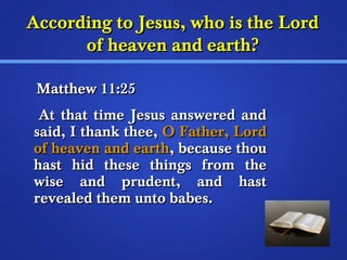 According ttoo JJeessuuss,, wwhhoo iiss tthhee LLoorrdd 
ooff hheeaavveenn aanndd eeaarrtthh?? 
MMaatttthheeww 1111::2255 
AAtt tthhaatt ttiimmee JJeessuuss aannsswweerreedd aanndd 
ssaaiidd,, II tthhaannkk tthheeee,, OO FFaatthheerr,, LLoorrdd 
ooff hheeaavveenn aanndd eeaarrtthh,, bbeeccaauussee tthhoouu 
hhaasstt hhiidd tthheessee tthhiinnggss ffrroomm tthhee 
wwiissee aanndd pprruuddeenntt,, aanndd hhaasstt 
rreevveeaalleedd tthheemm uunnttoo bbaabbeess.. 
 