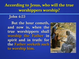 According ttoo JJeessuuss,, wwhhoo wwiillll tthhee ttrruuee 
wwoorrsshhiippppeerrss wwoorrsshhiipp?? 
JJoohhnn 44::2233 
BBuutt tthhee hhoouurr ccoommeetthh,, 
aanndd nnooww iiss,, wwhheenn tthhee 
ttrruuee wwoorrsshhiippppeerrss sshhaallll 
wwoorrsshhiipp tthhee FFaatthheerr iinn 
ssppiirriitt aanndd iinn ttrruutthh:: ffoorr 
tthhee FFaatthheerr sseeeekkeetthh ssuucchh 
ttoo wwoorrsshhiipp hhiimm.. 
 