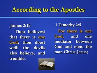AAccccoorrddiinngg ttoo tthhee AAppoossttlleess 
JJaammeess 22::1199 
TThhoouu bbeelliieevveesstt 
tthhaatt tthheerree iiss oonnee 
GGoodd;; tthhoouu ddooeesstt 
wweellll:: tthhee ddeevviillss 
aallssoo bbeelliieevvee,, aanndd 
ttrreemmbbllee.. 
11 TTiimmootthhyy 22::55 
FFoorr tthheerree iiss oonnee 
GGoodd,, aanndd oonnee 
mmeeddiiaattoorr bbeettwweeeenn 
GGoodd aanndd mmeenn,, tthhee 
mmaann CChhrriisstt JJeessuuss;; 
 