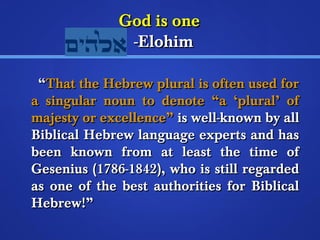 GGoodd iiss oonnee 
--EElloohhiimm 
““TThhaatt tthhee HHeebbrreeww pplluurraall iiss oofftteenn uusseedd ffoorr 
aa ssiinngguullaarr nnoouunn ttoo ddeennoottee ““aa ‘‘pplluurraall’’ ooff 
mmaajjeessttyy oorr eexxcceelllleennccee”” iiss wweellll--kknnoowwnn bbyy aallll 
BBiibblliiccaall HHeebbrreeww llaanngguuaaggee eexxppeerrttss aanndd hhaass 
bbeeeenn kknnoowwnn ffrroomm aatt lleeaasstt tthhee ttiimmee ooff 
GGeesseenniiuuss ((11778866--11884422)),, wwhhoo iiss ssttiillll rreeggaarrddeedd 
aass oonnee ooff tthhee bbeesstt aauutthhoorriittiieess ffoorr BBiibblliiccaall 
HHeebbrreeww!!”” 
 